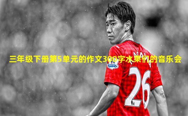 三年级下册第5单元的作文300字水果们的音乐会
