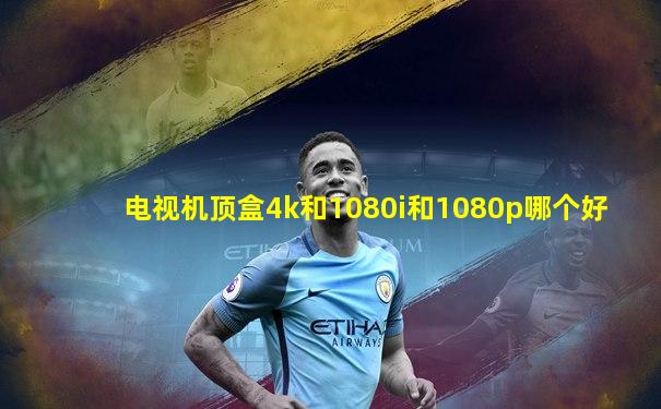 电视机顶盒4k和1080i和1080p哪个好