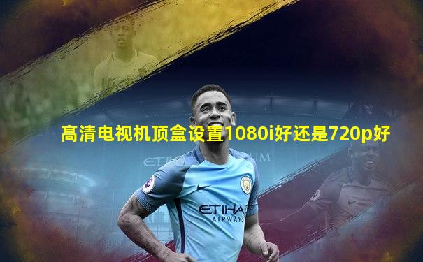 髙清电视机顶盒设置1080i好还是720p好