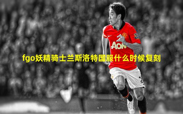 fgo妖精骑士兰斯洛特国服什么时候复刻