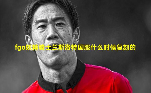 fgo妖精骑士兰斯洛特国服什么时候复刻的