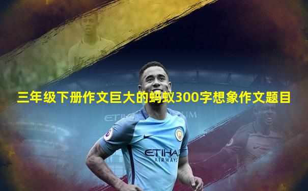 三年级下册作文巨大的蚂蚁300字想象作文题目