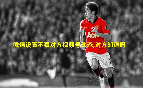 微信设置不看对方视频号动态,对方知道吗