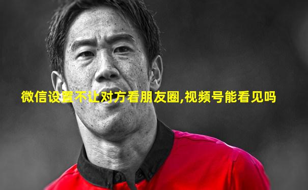 微信设置不让对方看朋友圈,视频号能看见吗