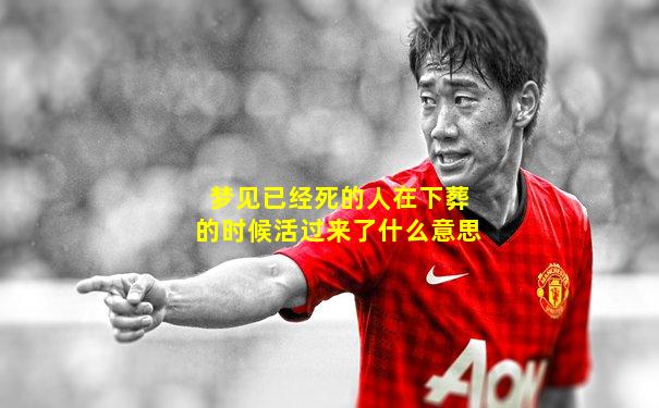 梦见已经死的人在下葬的时候活过来了什么意思