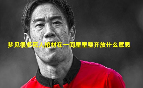 梦见很多死人棺材在一间屋里整齐放什么意思